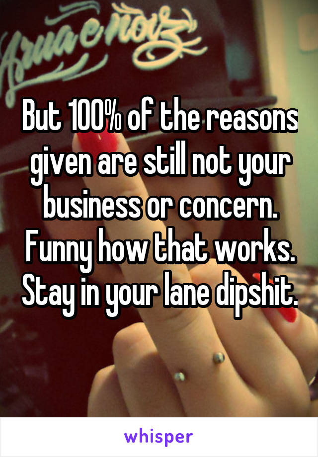 But 100% of the reasons given are still not your business or concern. Funny how that works. Stay in your lane dipshit. 