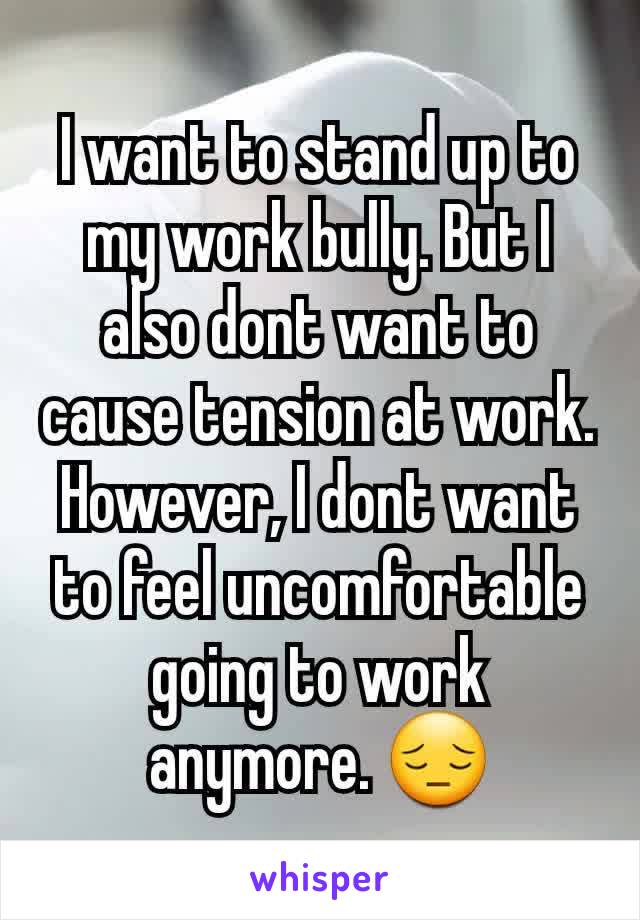 I want to stand up to my work bully. But I also dont want to cause tension at work. However, I dont want to feel uncomfortable going to work anymore. 😔