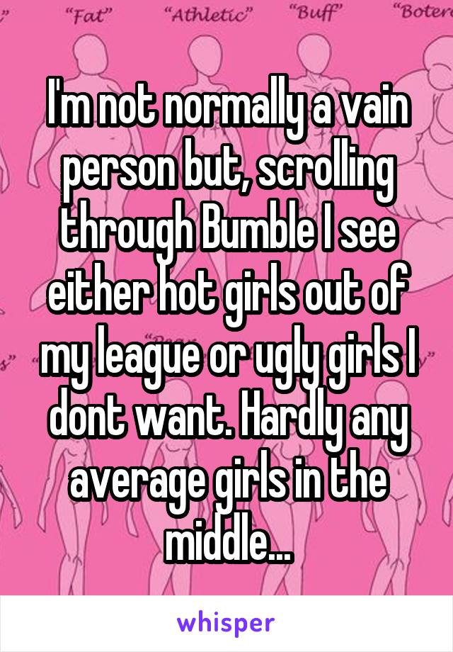 I'm not normally a vain person but, scrolling through Bumble I see either hot girls out of my league or ugly girls I dont want. Hardly any average girls in the middle...