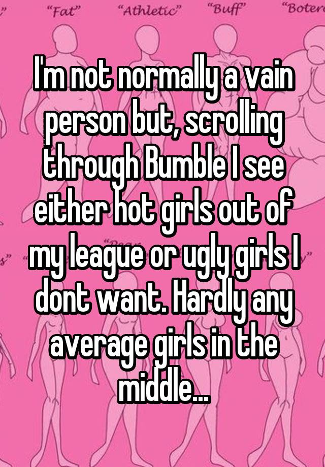 I'm not normally a vain person but, scrolling through Bumble I see either hot girls out of my league or ugly girls I dont want. Hardly any average girls in the middle...