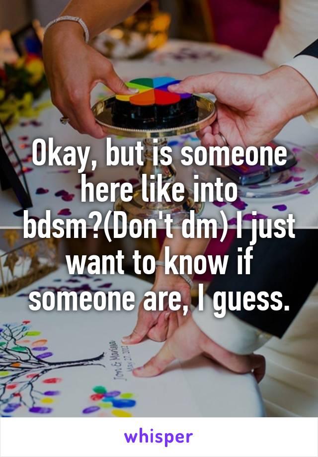 Okay, but is someone here like into bdsm?(Don't dm) I just want to know if someone are, I guess.