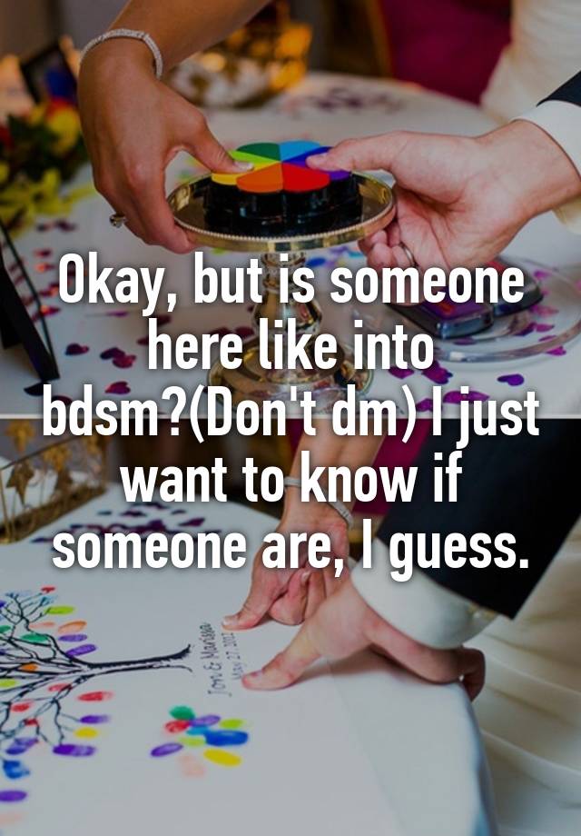 Okay, but is someone here like into bdsm?(Don't dm) I just want to know if someone are, I guess.