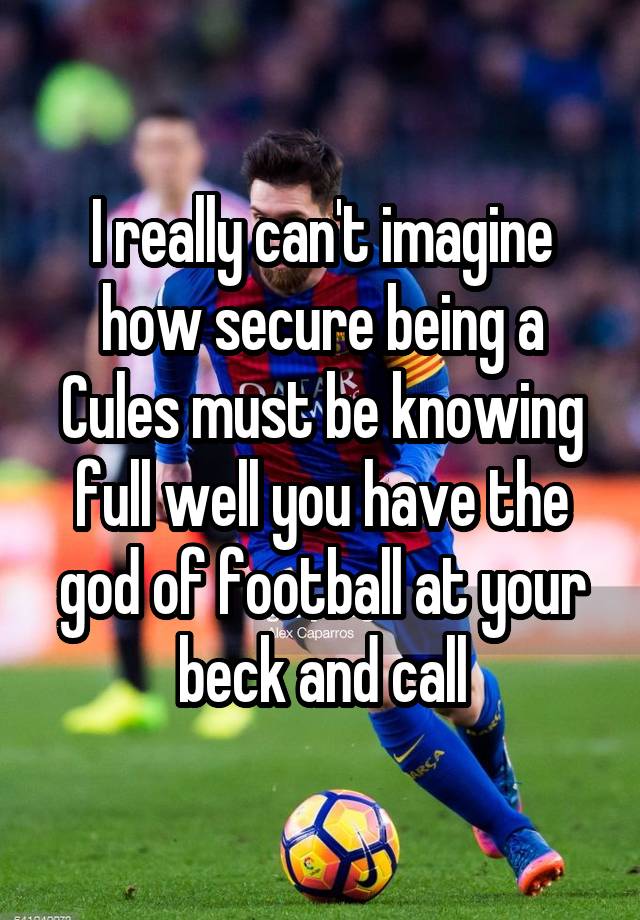 I really can't imagine how secure being a Cules must be knowing full well you have the god of football at your beck and call