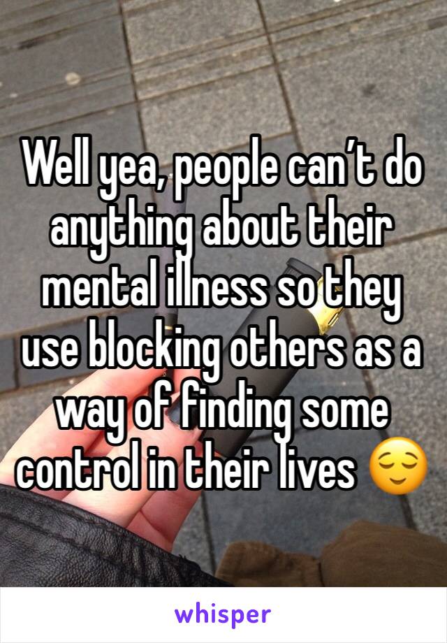 Well yea, people can’t do anything about their mental illness so they use blocking others as a way of finding some control in their lives 😌