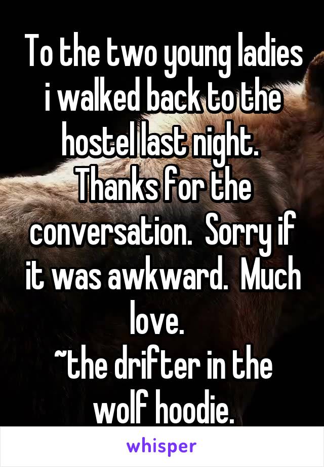 To the two young ladies i walked back to the hostel last night.  Thanks for the conversation.  Sorry if it was awkward.  Much love.  
~the drifter in the wolf hoodie.