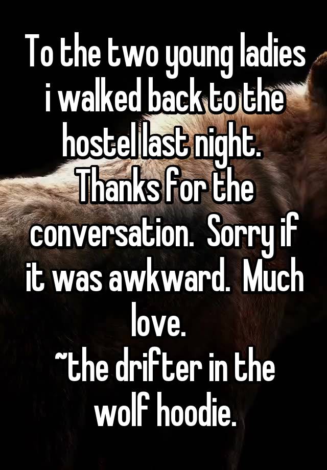 To the two young ladies i walked back to the hostel last night.  Thanks for the conversation.  Sorry if it was awkward.  Much love.  
~the drifter in the wolf hoodie.