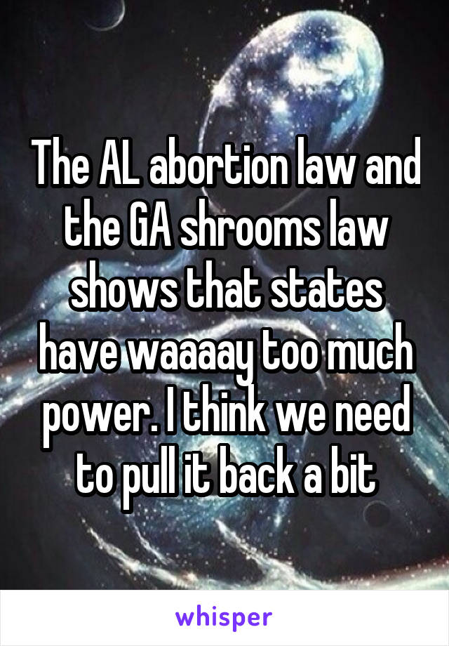 The AL abortion law and the GA shrooms law shows that states have waaaay too much power. I think we need to pull it back a bit