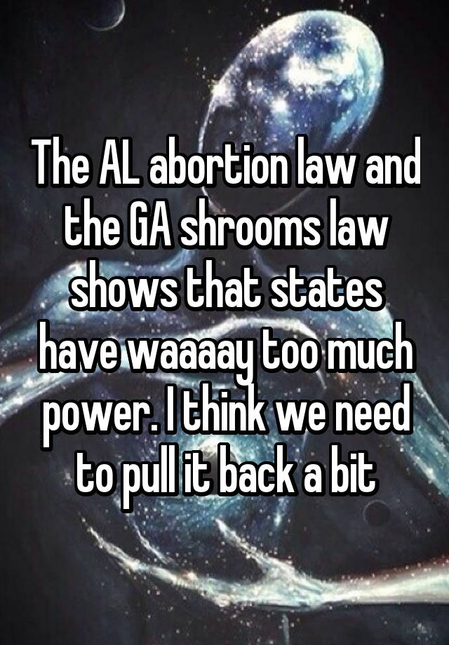 The AL abortion law and the GA shrooms law shows that states have waaaay too much power. I think we need to pull it back a bit