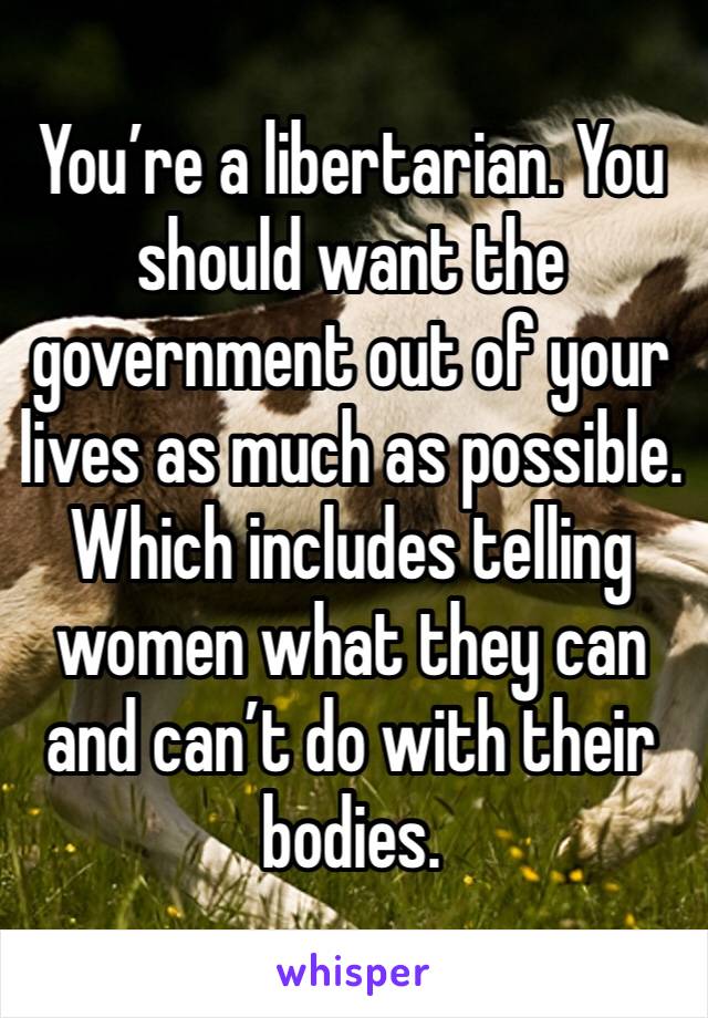 You’re a libertarian. You should want the government out of your lives as much as possible. Which includes telling women what they can and can’t do with their bodies. 