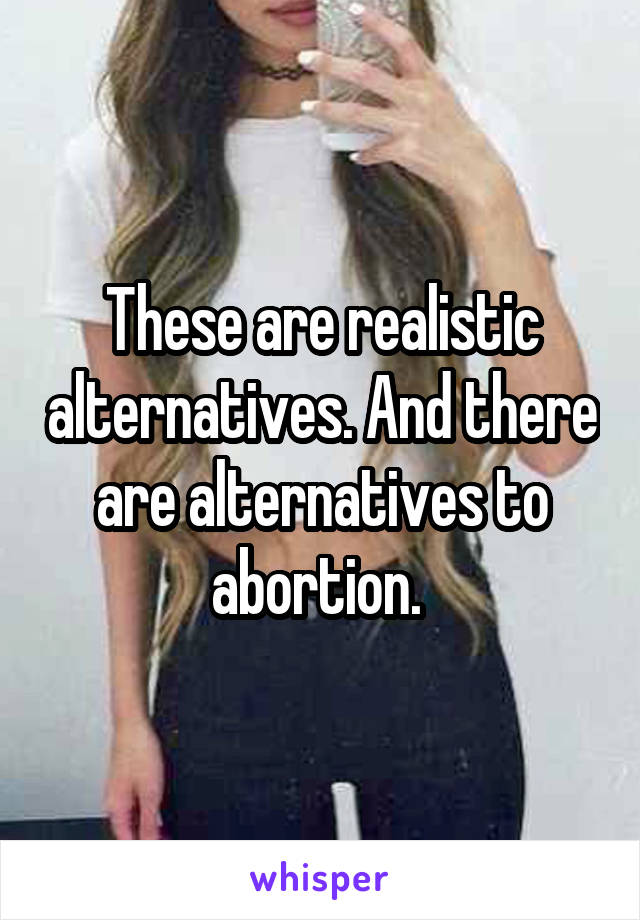 These are realistic alternatives. And there are alternatives to abortion. 