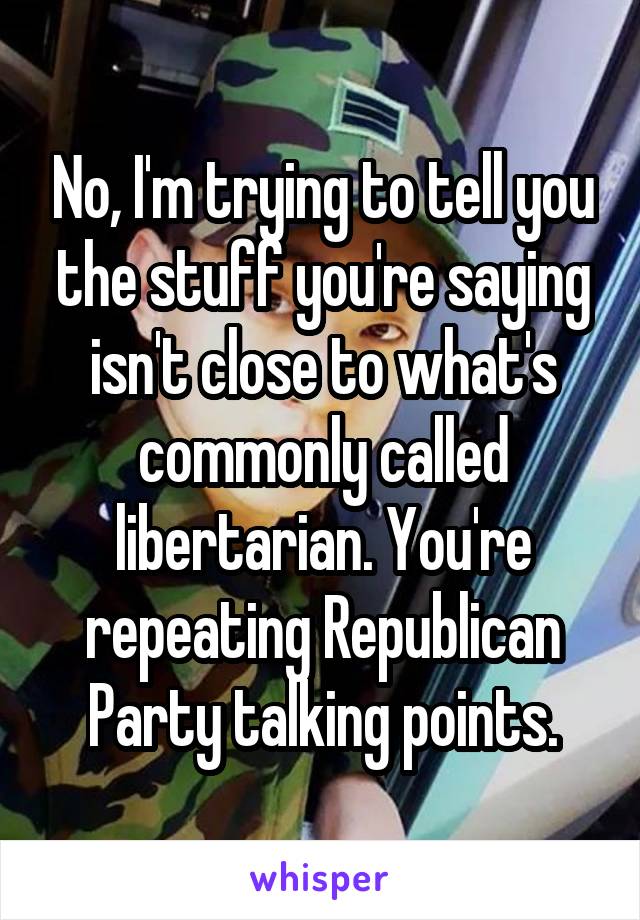 No, I'm trying to tell you the stuff you're saying isn't close to what's commonly called libertarian. You're repeating Republican Party talking points.