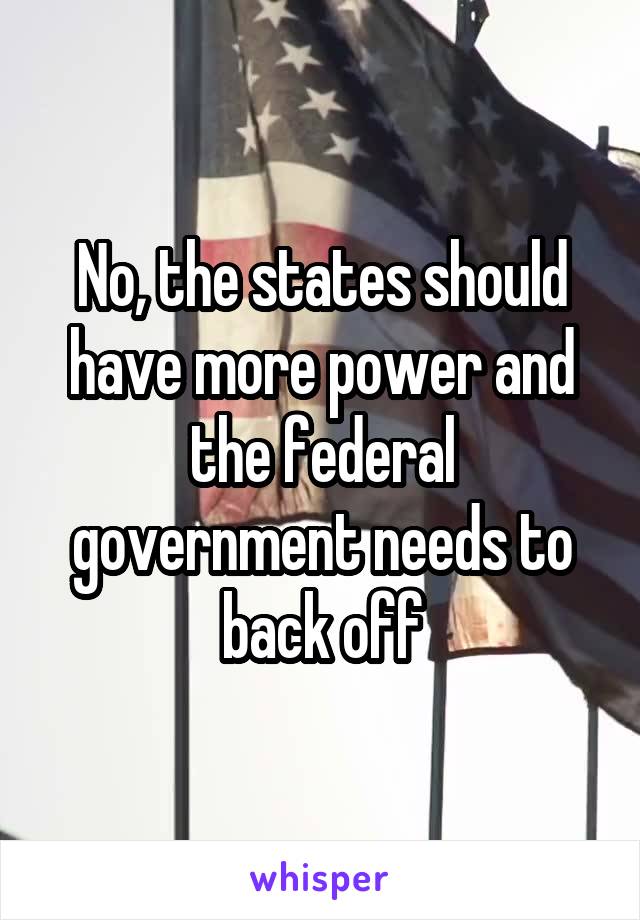 No, the states should have more power and the federal government needs to back off