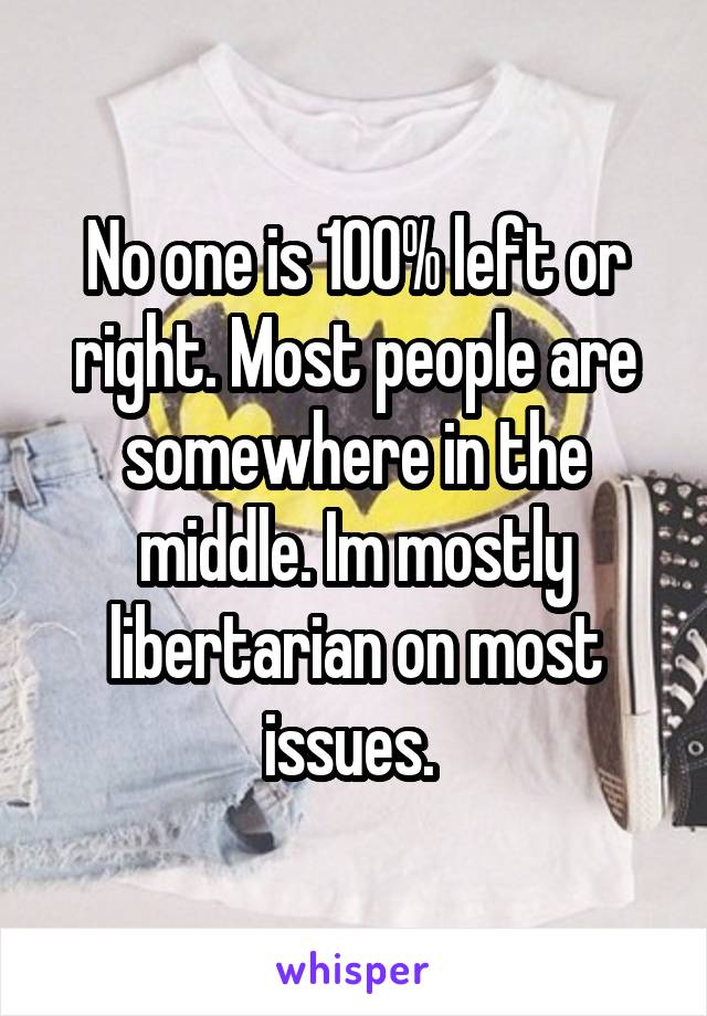 No one is 100% left or right. Most people are somewhere in the middle. Im mostly libertarian on most issues. 