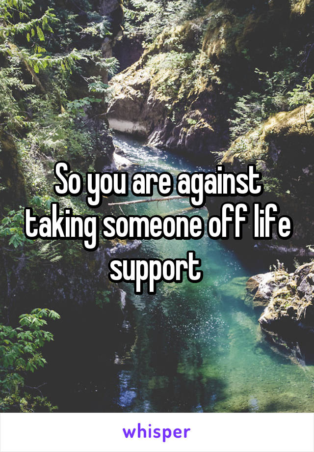 So you are against taking someone off life support 