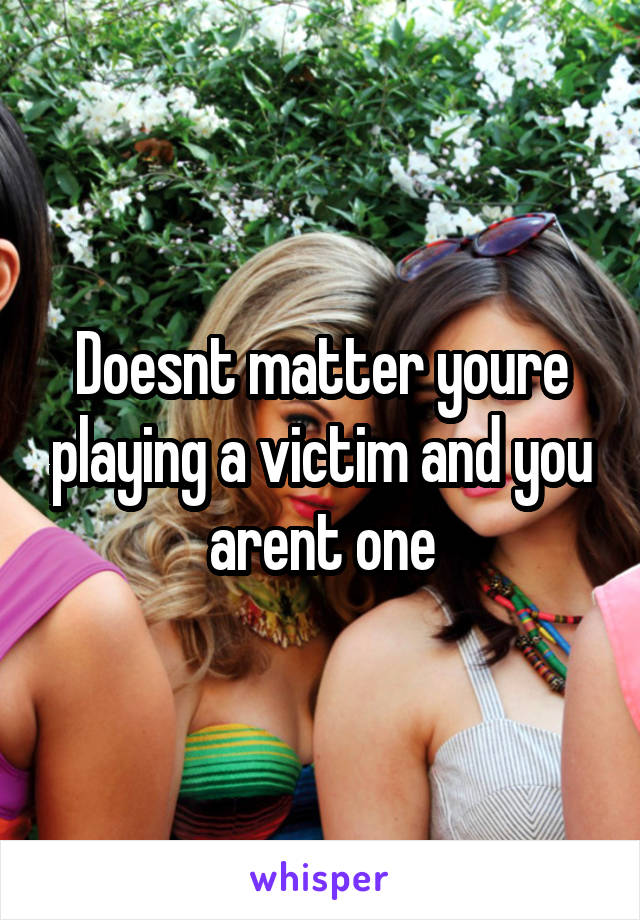 Doesnt matter youre playing a victim and you arent one