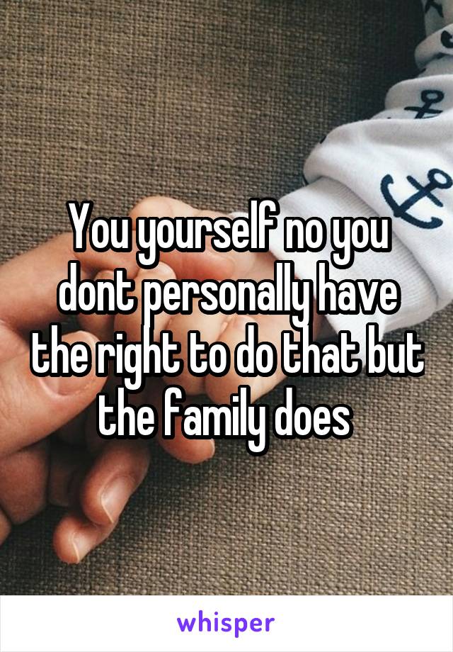 You yourself no you dont personally have the right to do that but the family does 