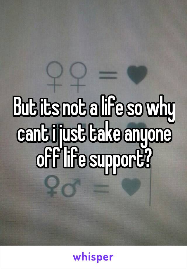 But its not a life so why cant i just take anyone off life support?