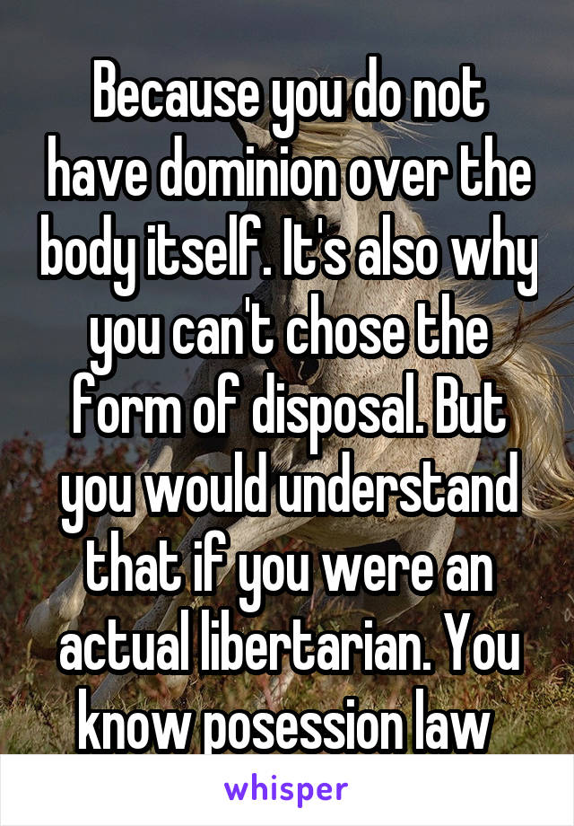 Because you do not have dominion over the body itself. It's also why you can't chose the form of disposal. But you would understand that if you were an actual libertarian. You know posession law 