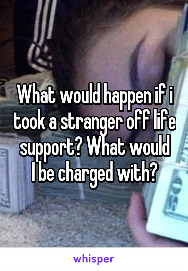 What would happen if i took a stranger off life support? What would
I be charged with?