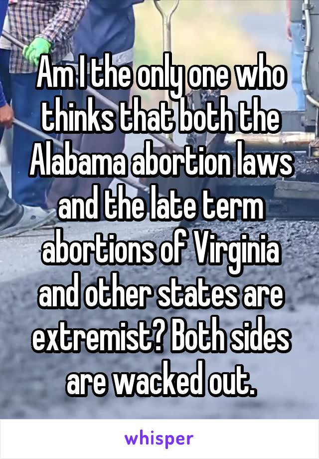 Am I the only one who thinks that both the Alabama abortion laws and the late term abortions of Virginia and other states are extremist? Both sides are wacked out.