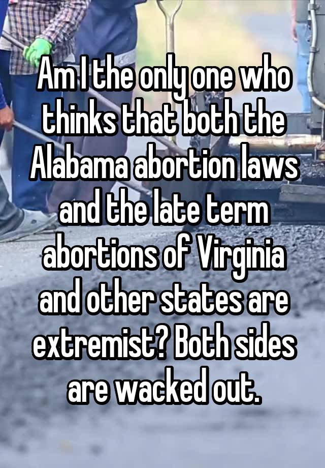 Am I the only one who thinks that both the Alabama abortion laws and the late term abortions of Virginia and other states are extremist? Both sides are wacked out.