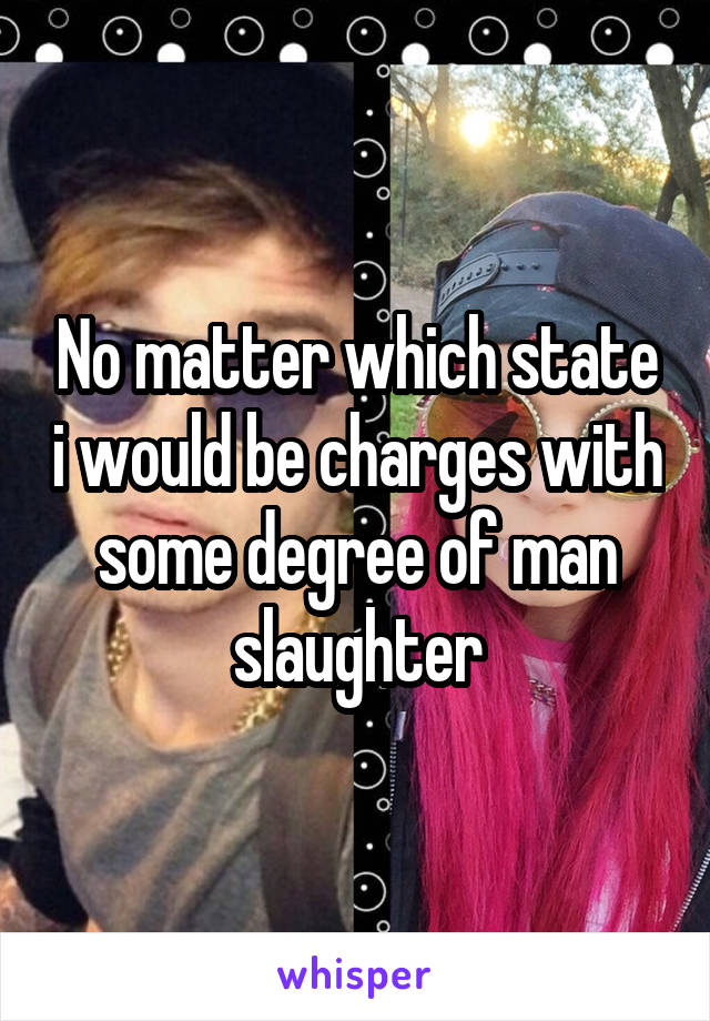 No matter which state i would be charges with some degree of man slaughter