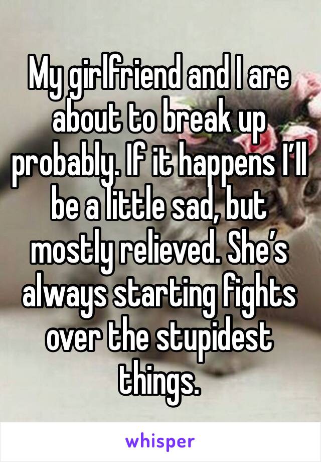 My girlfriend and I are about to break up probably. If it happens I’ll be a little sad, but mostly relieved. She’s always starting fights over the stupidest things.