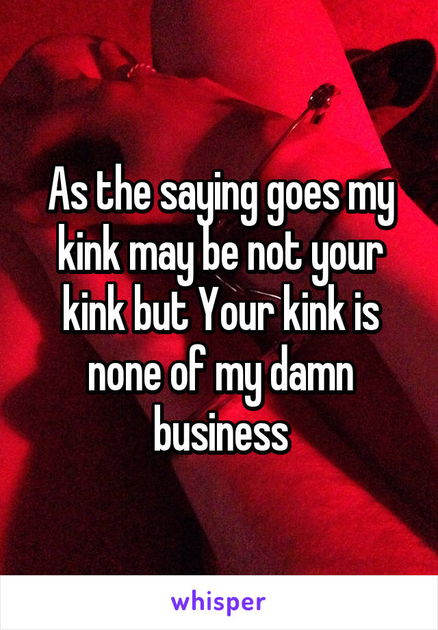 As the saying goes my kink may be not your kink but Your kink is none of my damn business