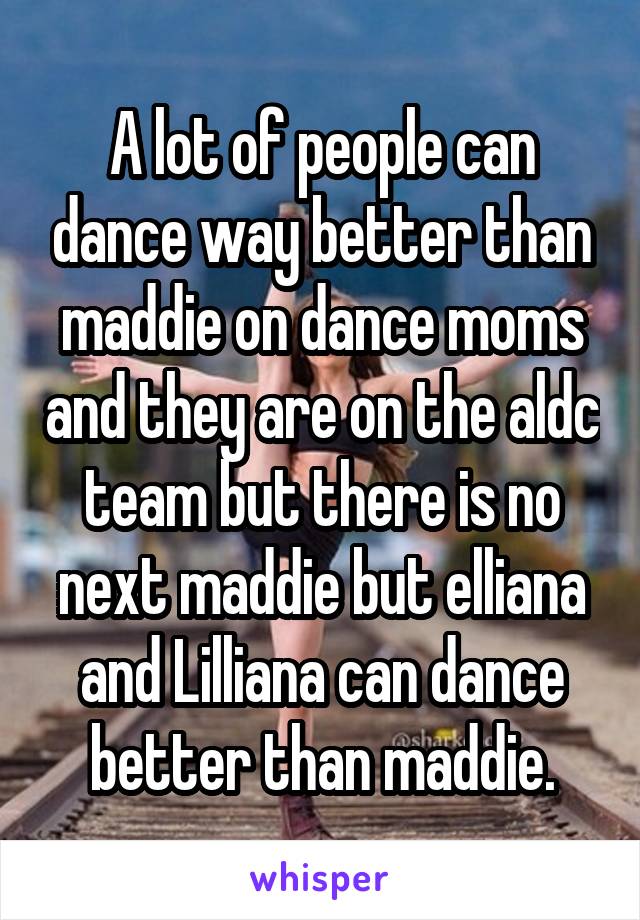 A lot of people can dance way better than maddie on dance moms and they are on the aldc team but there is no next maddie but elliana and Lilliana can dance better than maddie.