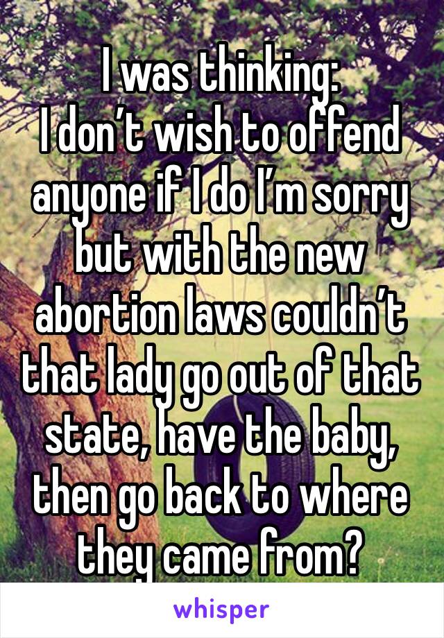 I was thinking:
I don’t wish to offend anyone if I do I’m sorry but with the new abortion laws couldn’t that lady go out of that state, have the baby, then go back to where they came from?