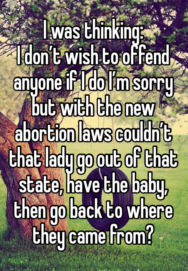 I was thinking:
I don’t wish to offend anyone if I do I’m sorry but with the new abortion laws couldn’t that lady go out of that state, have the baby, then go back to where they came from?