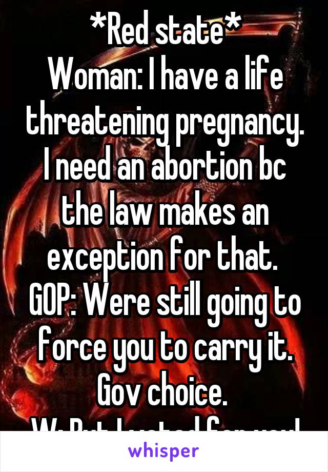 *Red state*
Woman: I have a life threatening pregnancy. I need an abortion bc the law makes an exception for that. 
GOP: Were still going to force you to carry it. Gov choice. 
W: But I voted for you!