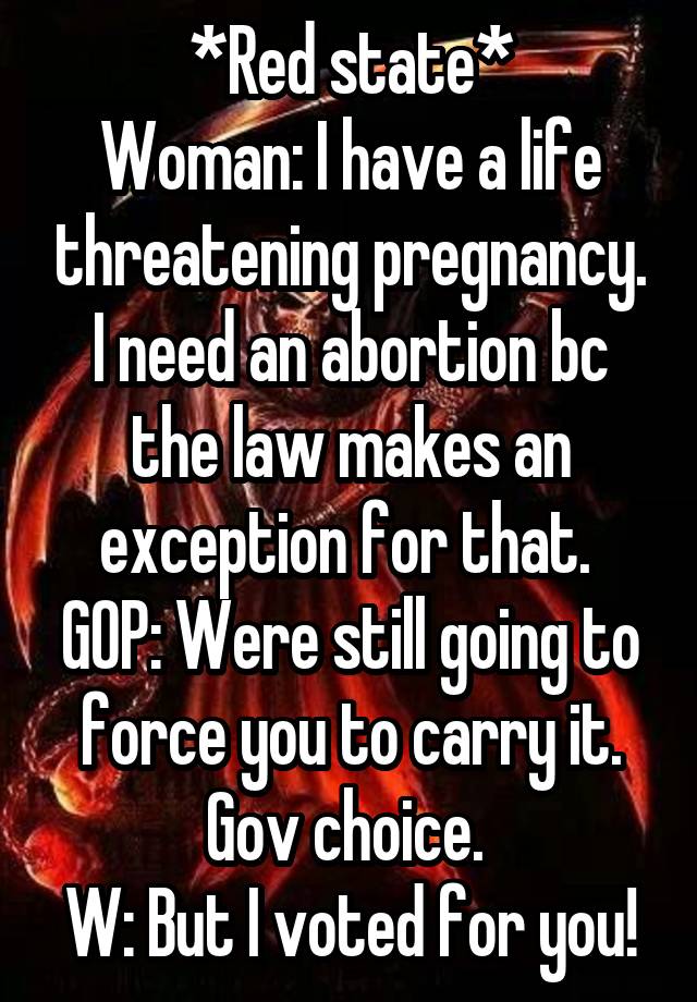 *Red state*
Woman: I have a life threatening pregnancy. I need an abortion bc the law makes an exception for that. 
GOP: Were still going to force you to carry it. Gov choice. 
W: But I voted for you!