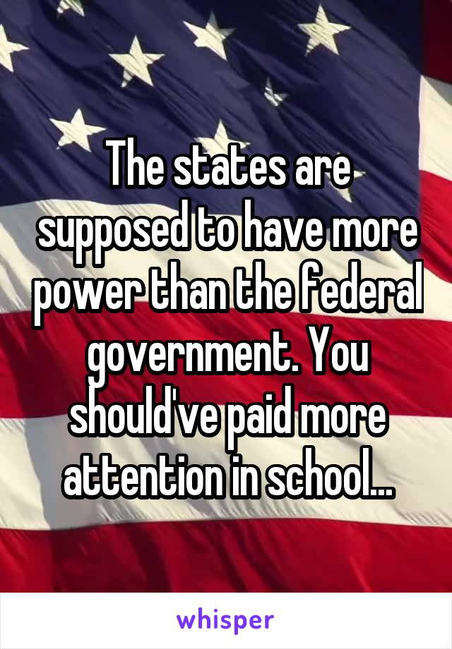 The states are supposed to have more power than the federal government. You should've paid more attention in school...