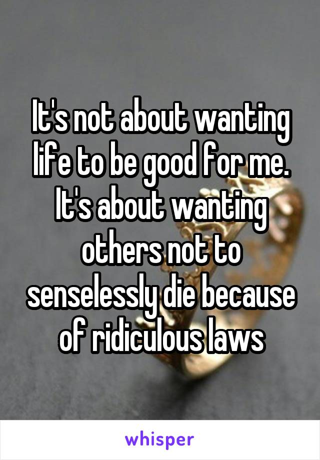 It's not about wanting life to be good for me. It's about wanting others not to senselessly die because of ridiculous laws