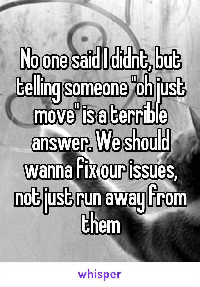 No one said I didnt, but telling someone "oh just move" is a terrible answer. We should wanna fix our issues, not just run away from them