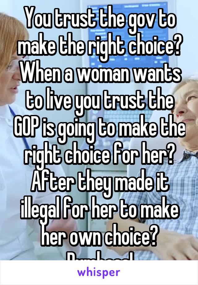 You trust the gov to make the right choice? When a woman wants to live you trust the GOP is going to make the right choice for her? After they made it illegal for her to make her own choice? Dumbass!