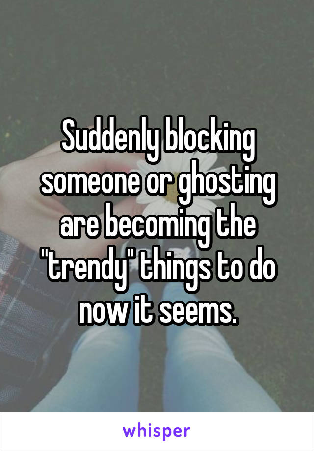 Suddenly blocking someone or ghosting are becoming the "trendy" things to do now it seems.