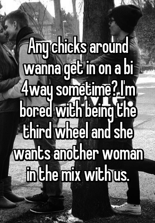 Any chicks around wanna get in on a bi 4way sometime? I'm bored with being the third wheel and she wants another woman in the mix with us.