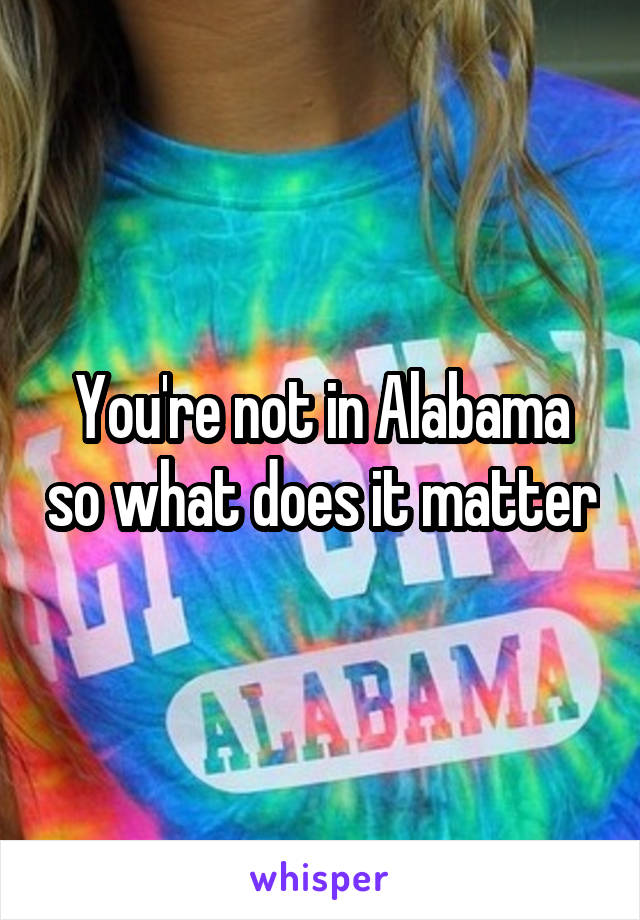 You're not in Alabama so what does it matter