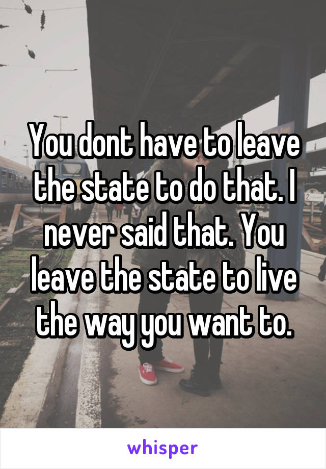 You dont have to leave the state to do that. I never said that. You leave the state to live the way you want to.