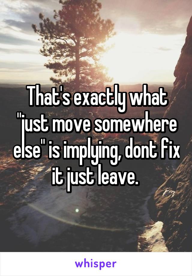 That's exactly what "just move somewhere else" is implying, dont fix it just leave. 