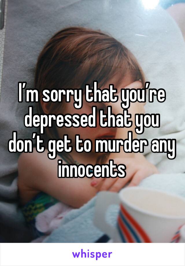 I’m sorry that you’re depressed that you don’t get to murder any innocents 