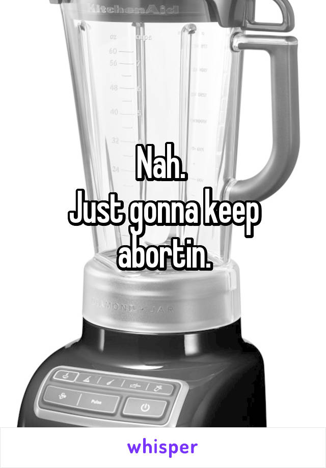 Nah. 
Just gonna keep abortin.
