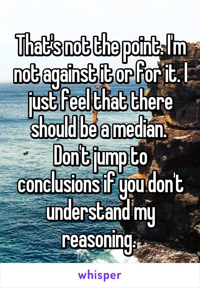 That's not the point. I'm not against it or for it. I just feel that there should be a median. 
Don't jump to conclusions if you don't understand my reasoning. 