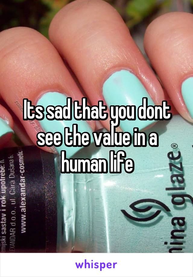 Its sad that you dont see the value in a human life