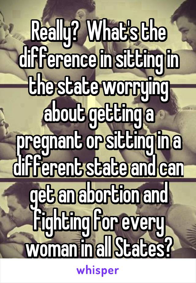 Really?  What's the difference in sitting in the state worrying about getting a pregnant or sitting in a different state and can get an abortion and fighting for every woman in all States?