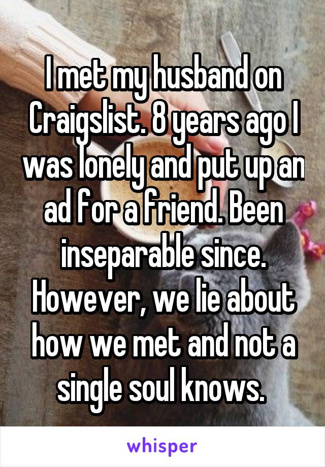 I met my husband on Craigslist. 8 years ago I was lonely and put up an ad for a friend. Been inseparable since. However, we lie about how we met and not a single soul knows. 