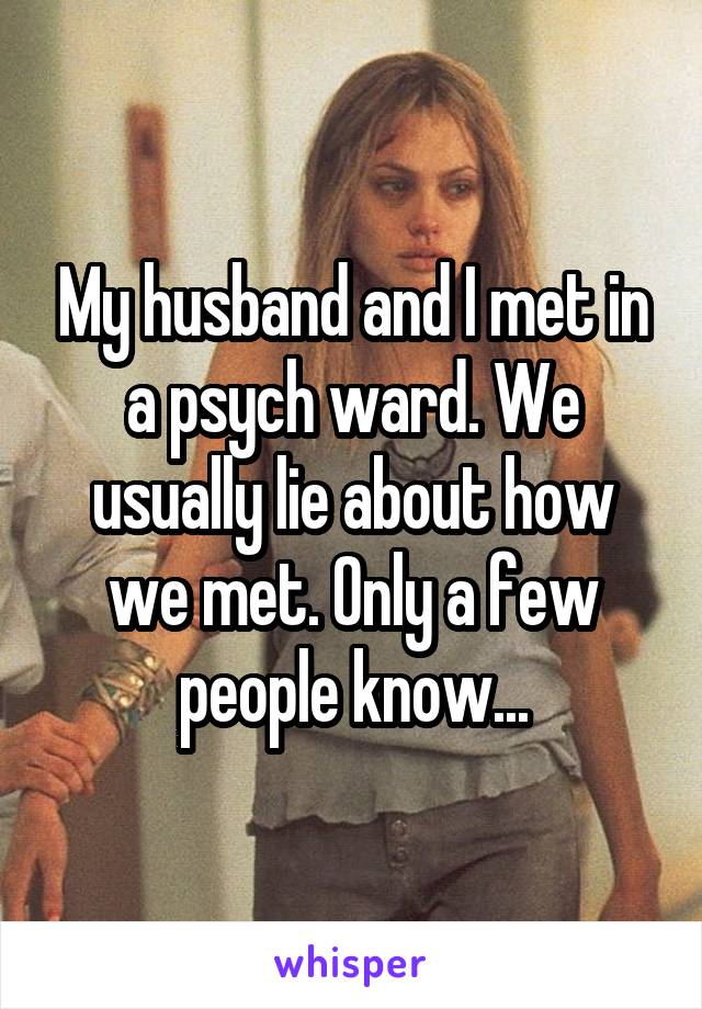 My husband and I met in a psych ward. We usually lie about how we met. Only a few people know...
