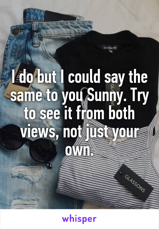 I do but I could say the same to you Sunny. Try to see it from both views, not just your own.